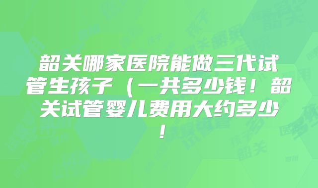 韶关哪家医院能做三代试管生孩子(一共多少钱!韶关试管婴儿费用大约多少!