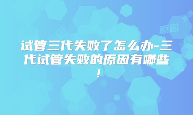 试管三代失败了怎么办-三代试管失败的原因有哪些!