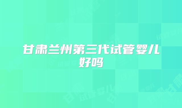 甘肃兰州第三代试管婴儿好吗