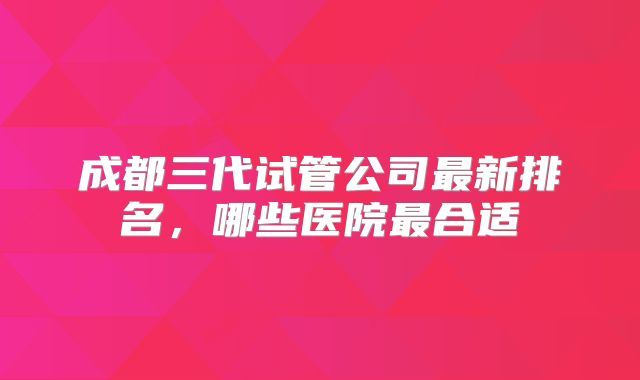 成都三代试管公司最新排名,哪些医院最合适