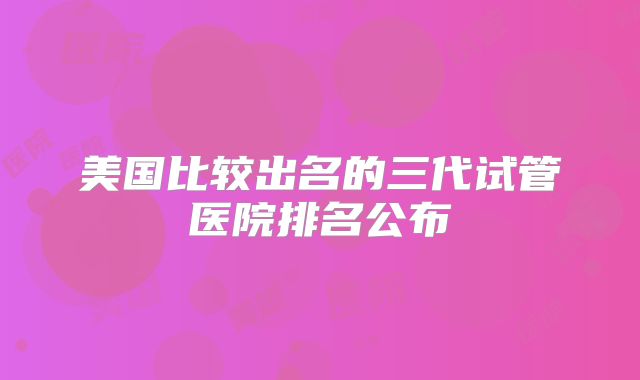 美国比较出名的三代试管医院排名公布