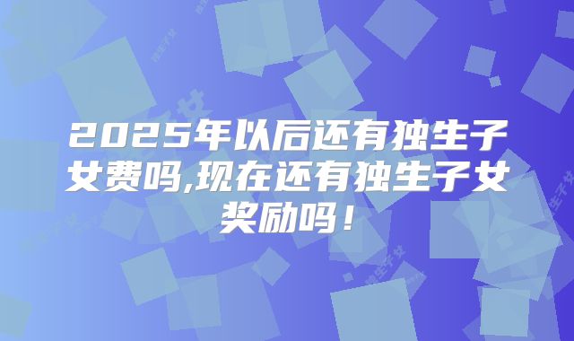 2025年以后还有独生子女费吗,现在还有独生子女奖励吗!