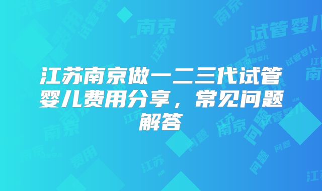 江苏南京做一二三代试管婴儿费用分享,常见问题解答
