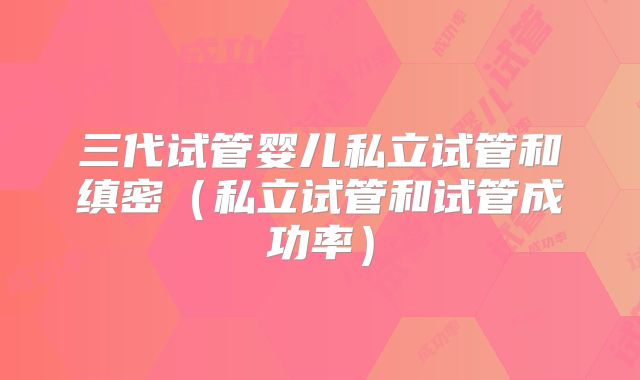 三代试管婴儿私立试管和缜密(私立试管和试管成功率)
