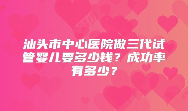 汕头市中心医院做三代试管婴儿要多少钱？成功率有多少？