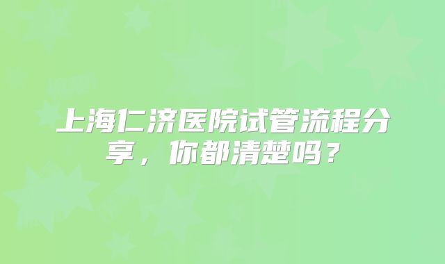 上海仁济医院试管流程分享,你都清楚吗?