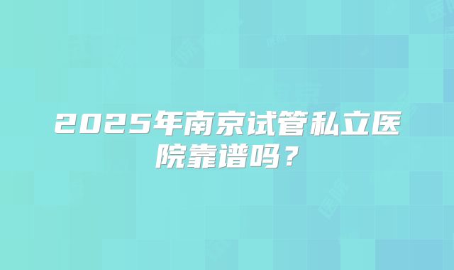 2025年南京试管私立医院靠谱吗?