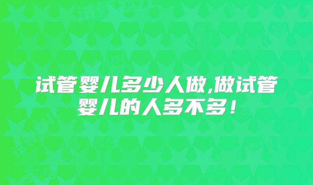 试管婴儿多少人做,做试管婴儿的人多不多!