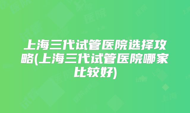 上海三代试管医院选择攻略(上海三代试管医院哪家比较好)
