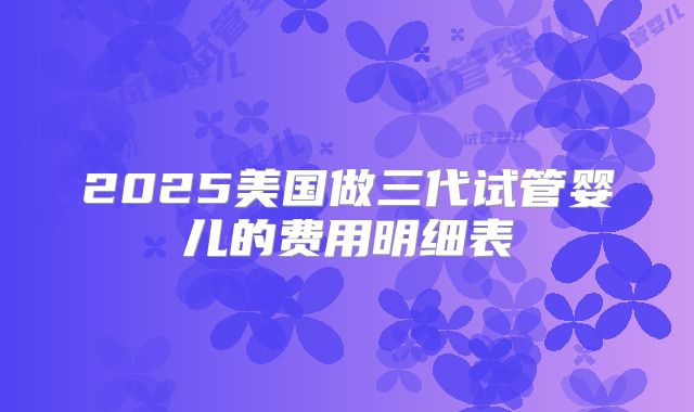 2025美国做三代试管婴儿的费用明细表