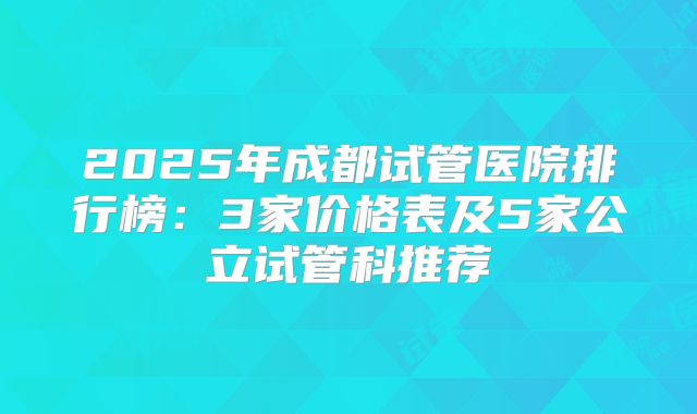 2025年成都试管医院排行榜：3家价格表及5家公立试管科推荐