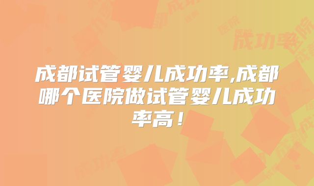 成都试管婴儿成功率,成都哪个医院做试管婴儿成功率高!