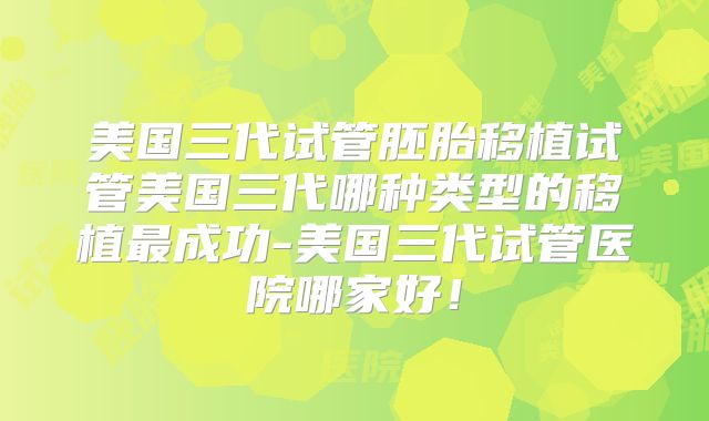 美国三代试管胚胎移植试管美国三代哪种类型的移植最成功-美国三代试管医院哪家好！