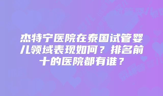 杰特宁医院在泰国试管婴儿领域表现如何？排名前十的医院都有谁？