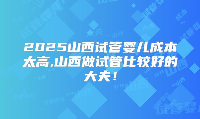 2025山西试管婴儿成本太高,山西做试管比较好的大夫!