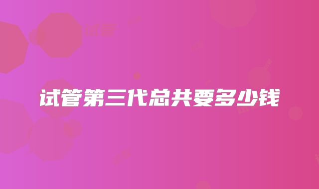 试管第三代总共要多少钱
