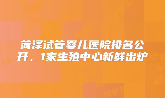 菏泽试管婴儿医院排名公开，1家生殖中心新鲜出炉