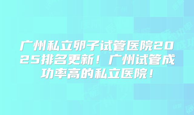 广州私立卵子试管医院2025排名更新!广州试管成功率高的私立医院!