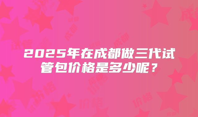 2025年在成都做三代试管包价格是多少呢？