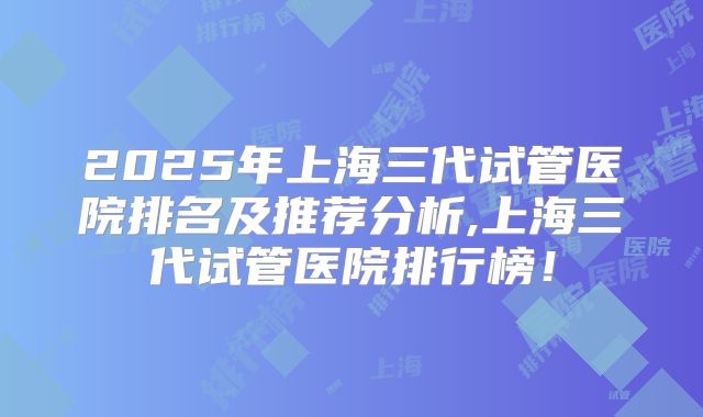 2025年上海三代试管医院排名及推荐分析,上海三代试管医院排行榜！