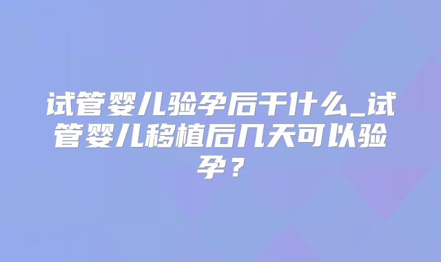 试管婴儿验孕后干什么_试管婴儿移植后几天可以验孕?