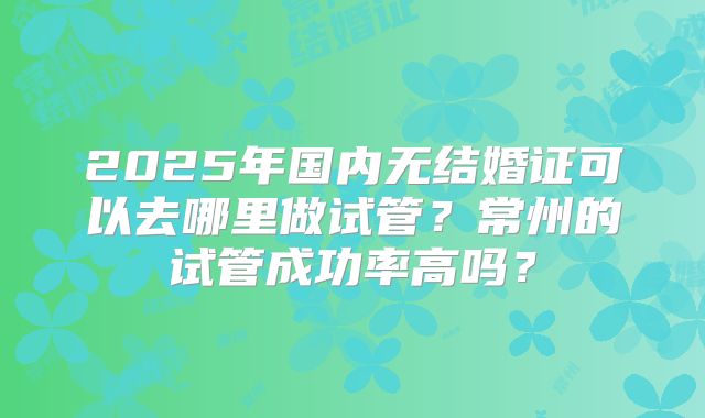 2025年国内无结婚证可以去哪里做试管？常州的试管成功率高吗？