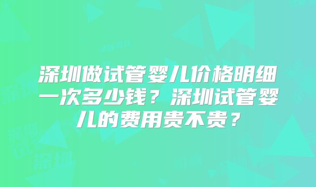 深圳做试管婴儿价格明细一次多少钱?深圳试管婴儿的费用贵不贵?