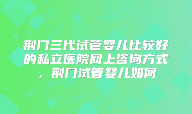 荆门三代试管婴儿比较好的私立医院网上咨询方式，荆门试管婴儿如何