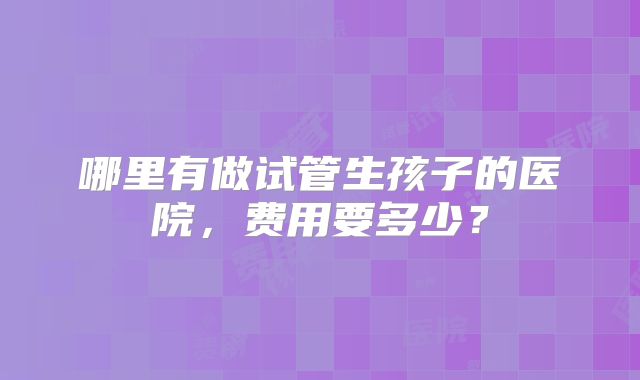 哪里有做试管生孩子的医院，费用要多少？