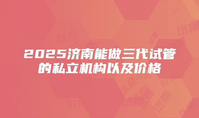 2025济南能做三代试管的私立机构以及价格