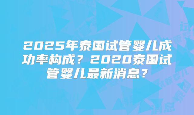 2025年泰国试管婴儿成功率构成？2020泰国试管婴儿最新消息？