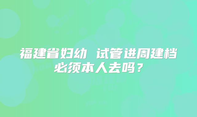 福建省妇幼 试管进周建档必须本人去吗?