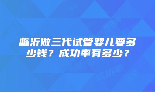临沂做三代试管婴儿要多少钱？成功率有多少？