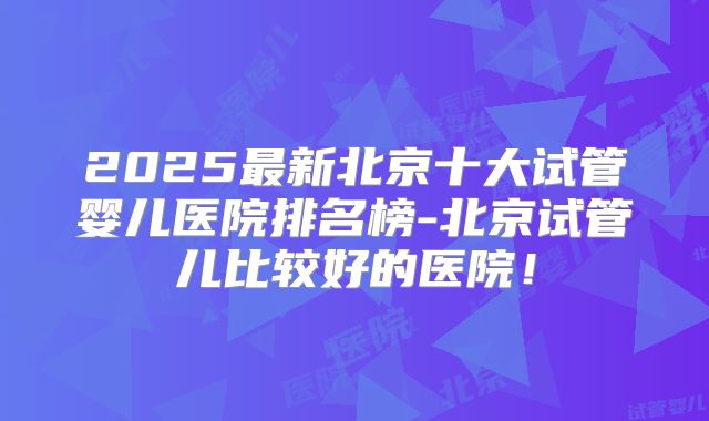 2025最新北京十大试管婴儿医院排名榜-北京试管儿比较好的医院!
