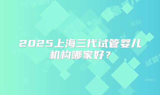 2025上海三代试管婴儿机构哪家好？