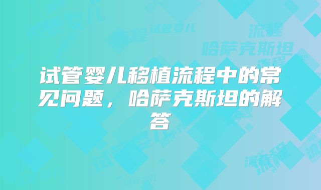 试管婴儿移植流程中的常见问题,哈萨克斯坦的解答