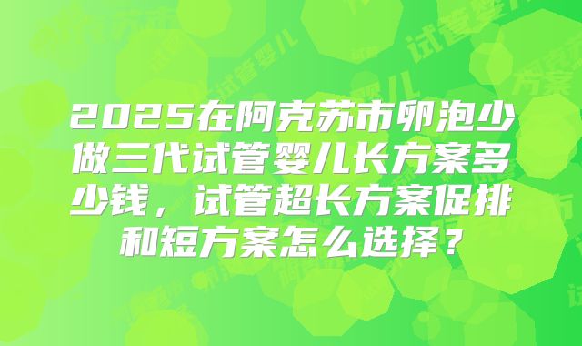 2025在阿克苏市卵泡少做三代试管婴儿长方案多少钱，试管超长方案促排和短方案怎么选择？