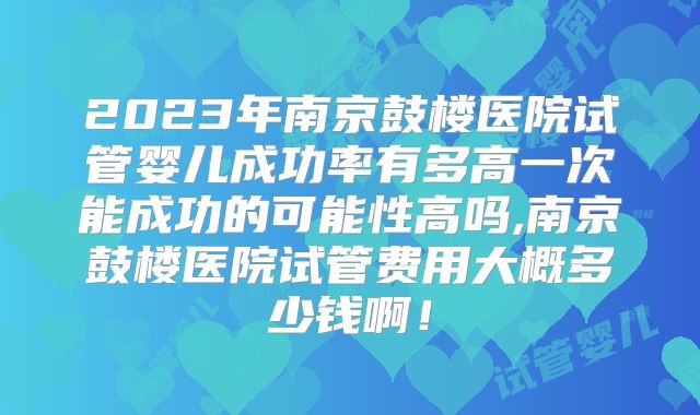 2023年南京鼓楼医院试管婴儿成功率有多高一次能成功的可能性高吗,南京鼓楼医院试管费用大概多少钱啊！