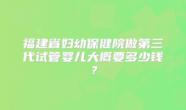 福建省妇幼保健院做第三代试管婴儿大概要多少钱?