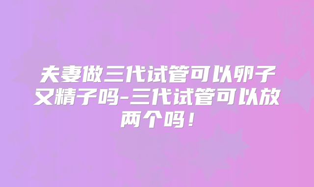 夫妻做三代试管可以卵子又精子吗-三代试管可以放两个吗！