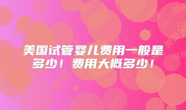 美国试管婴儿费用一般是多少!费用大概多少!