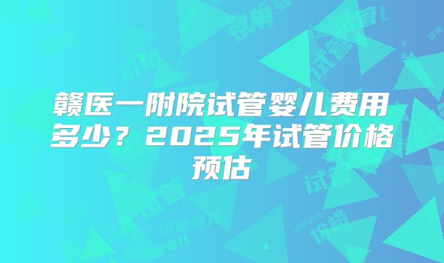 赣医一附院试管婴儿费用多少？2025年试管价格预估