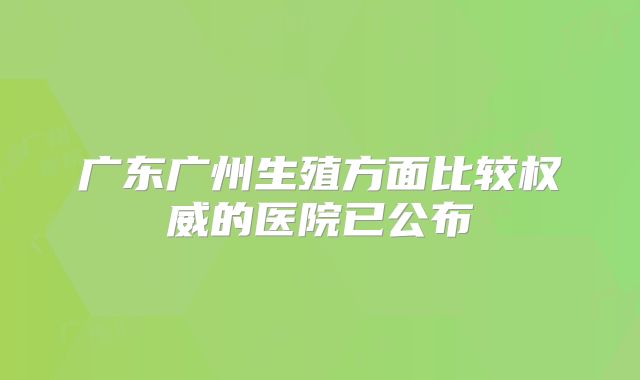 广东广州生殖方面比较权威的医院已公布