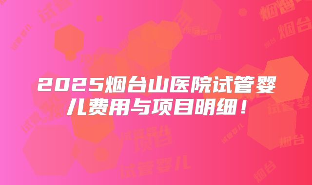 2025烟台山医院试管婴儿费用与项目明细！