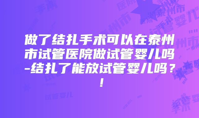 做了结扎手术可以在泰州市试管医院做试管婴儿吗-结扎了能放试管婴儿吗?!