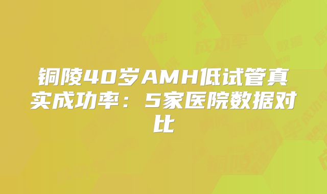 铜陵40岁AMH低试管真实成功率:5家医院数据对比