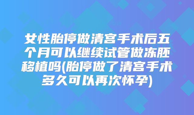 女性胎停做清宫手术后五个月可以继续试管做冻胚移植吗(胎停做了清宫手术多久可以再次怀孕)