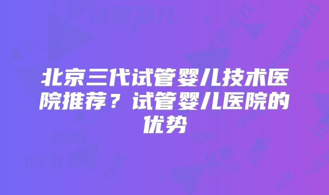北京三代试管婴儿技术医院推荐？试管婴儿医院的优势