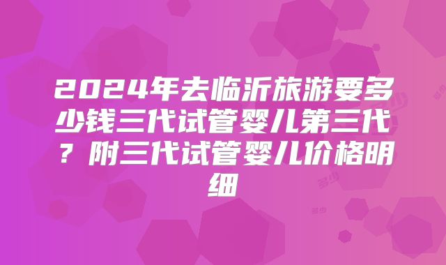 2024年去临沂旅游要多少钱三代试管婴儿第三代？附三代试管婴儿价格明细