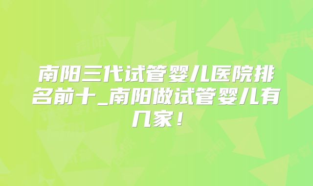 南阳三代试管婴儿医院排名前十_南阳做试管婴儿有几家！